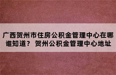 广西贺州市住房公积金管理中心在哪谁知道？ 贺州公积金管理中心地址